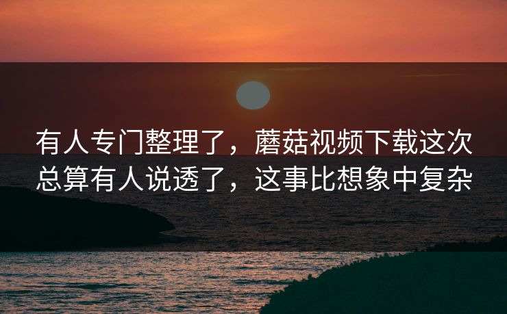 有人专门整理了，蘑菇视频下载这次总算有人说透了，这事比想象中复杂