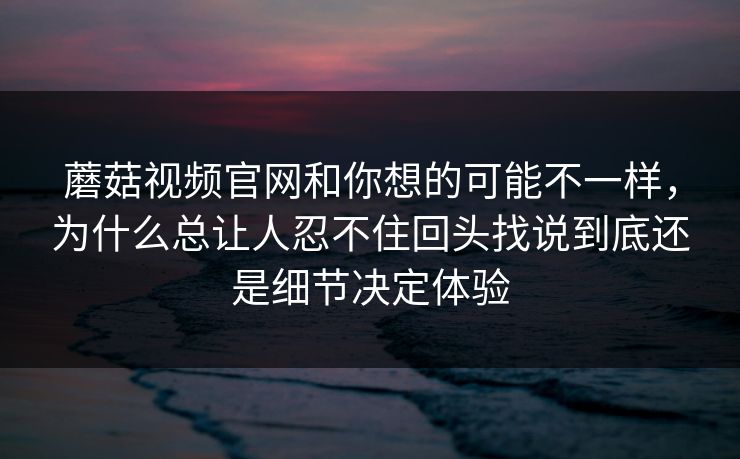 蘑菇视频官网和你想的可能不一样，为什么总让人忍不住回头找说到底还是细节决定体验