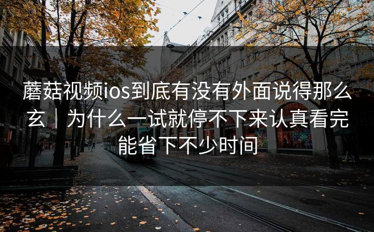蘑菇视频ios到底有没有外面说得那么玄｜为什么一试就停不下来认真看完能省下不少时间