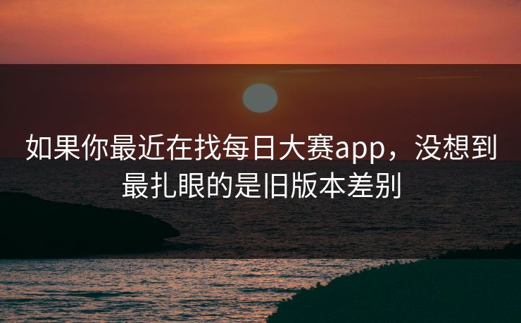 如果你最近在找每日大赛app，没想到最扎眼的是旧版本差别