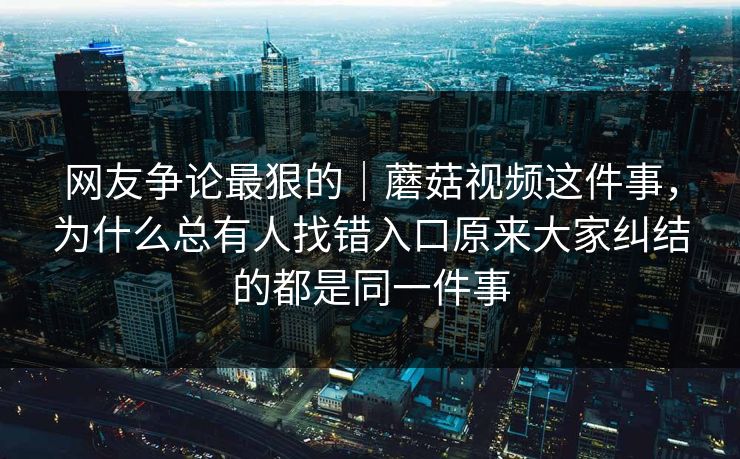 网友争论最狠的｜蘑菇视频这件事，为什么总有人找错入口原来大家纠结的都是同一件事