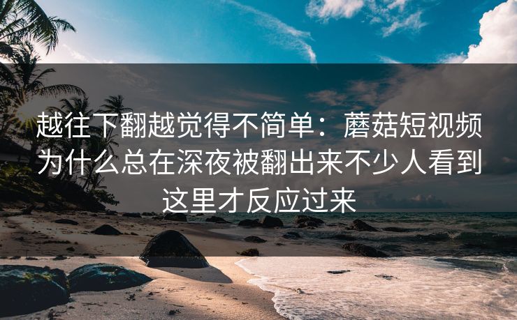越往下翻越觉得不简单：蘑菇短视频为什么总在深夜被翻出来不少人看到这里才反应过来