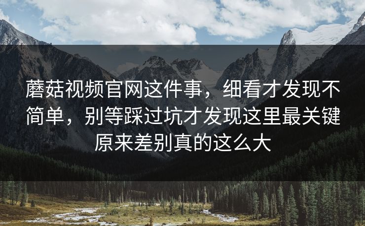 蘑菇视频官网这件事，细看才发现不简单，别等踩过坑才发现这里最关键原来差别真的这么大