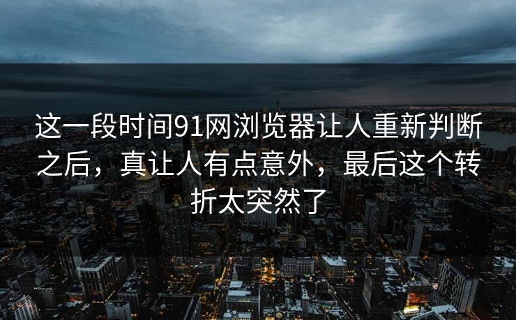 这一段时间91网浏览器让人重新判断之后，真让人有点意外，最后这个转折太突然了