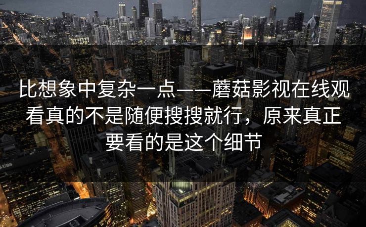 比想象中复杂一点——蘑菇影视在线观看真的不是随便搜搜就行，原来真正要看的是这个细节