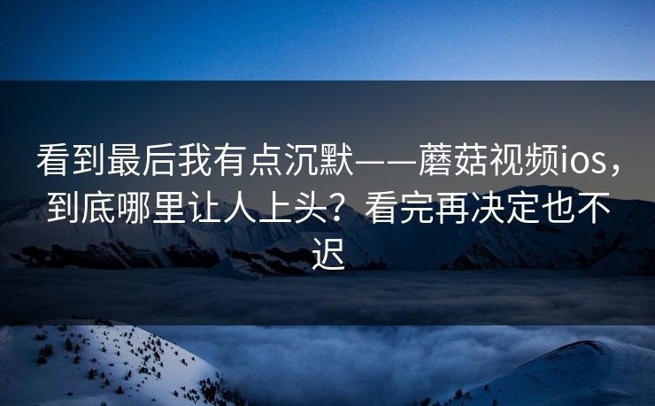 看到最后我有点沉默——蘑菇视频ios，到底哪里让人上头？看完再决定也不迟