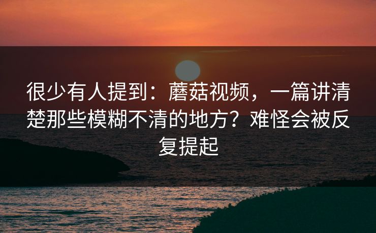 很少有人提到：蘑菇视频，一篇讲清楚那些模糊不清的地方？难怪会被反复提起