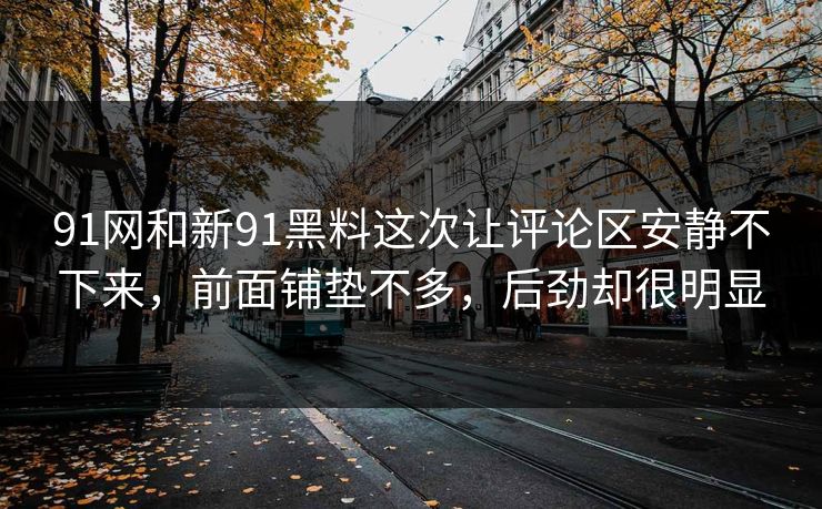 91网和新91黑料这次让评论区安静不下来,前面铺垫不多,后劲却很明显 91网和新91黑料这次让评论区安静不下来,前面铺垫不多,后劲却很明显
