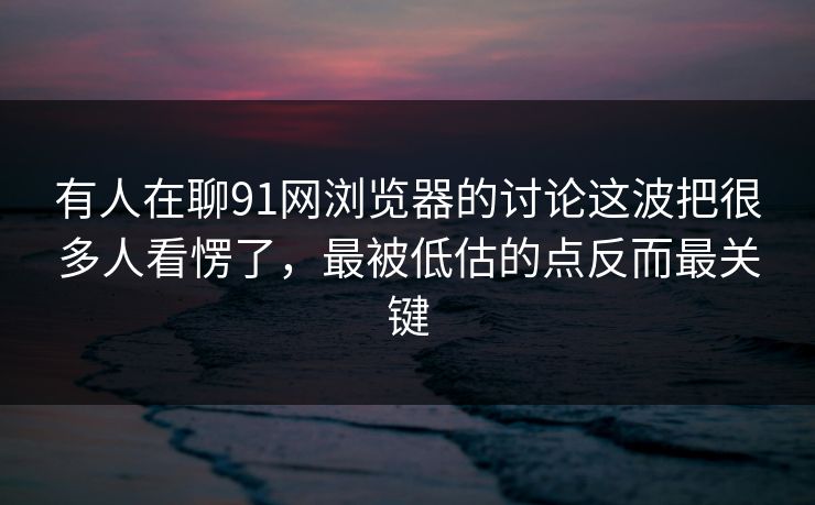 有人在聊91网浏览器的讨论这波把很多人看愣了，最被低估的点反而最关键