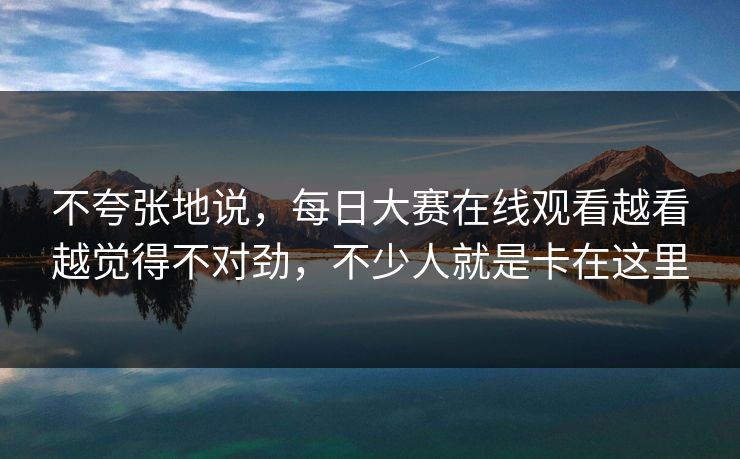不夸张地说，每日大赛在线观看越看越觉得不对劲，不少人就是卡在这里