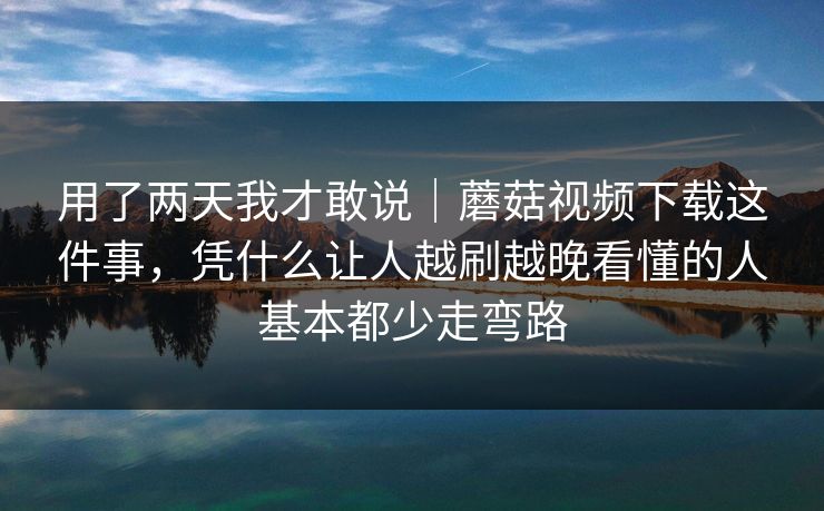 用了两天我才敢说｜蘑菇视频下载这件事，凭什么让人越刷越晚看懂的人基本都少走弯路