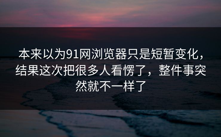 本来以为91网浏览器只是短暂变化，结果这次把很多人看愣了，整件事突然就不一样了