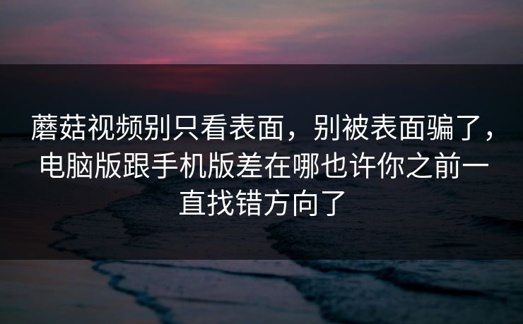 蘑菇视频别只看表面，别被表面骗了，电脑版跟手机版差在哪也许你之前一直找错方向了
