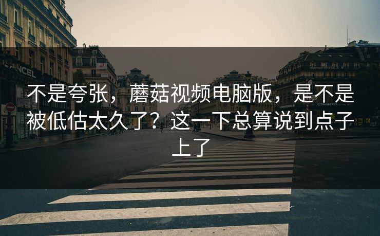 不是夸张，蘑菇视频电脑版，是不是被低估太久了？这一下总算说到点子上了