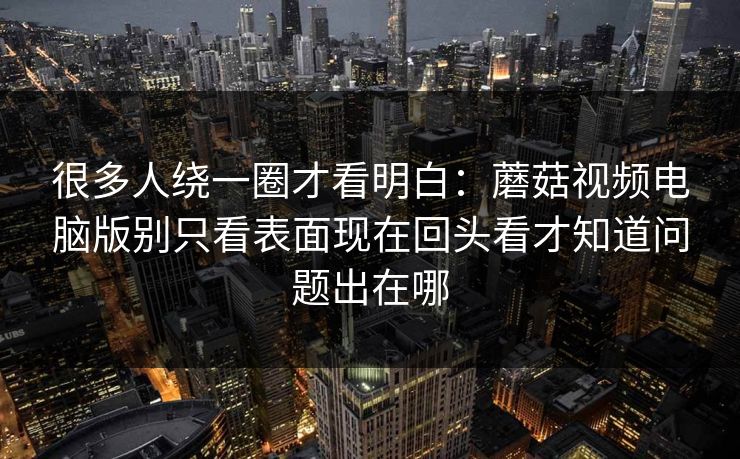 很多人绕一圈才看明白：蘑菇视频电脑版别只看表面现在回头看才知道问题出在哪