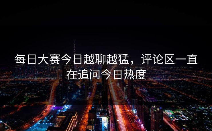 每日大赛今日越聊越猛，评论区一直在追问今日热度