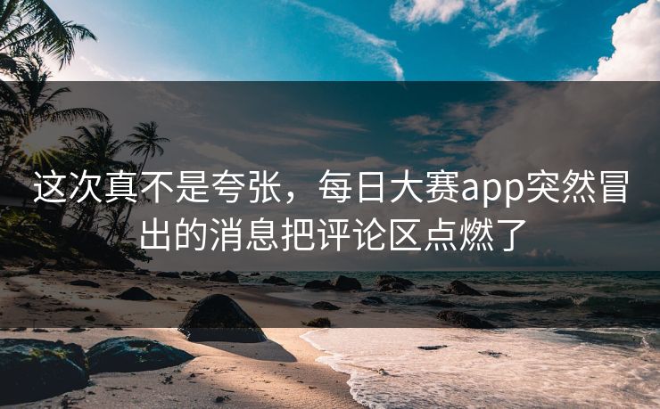 这次真不是夸张，每日大赛app突然冒出的消息把评论区点燃了