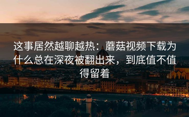 这事居然越聊越热:蘑菇视频下载为什么总在深夜被翻出来,到底值不值得留着 这事居然越聊越热:蘑菇视频下载为什么总在深夜被翻出来,到底值不值得留着