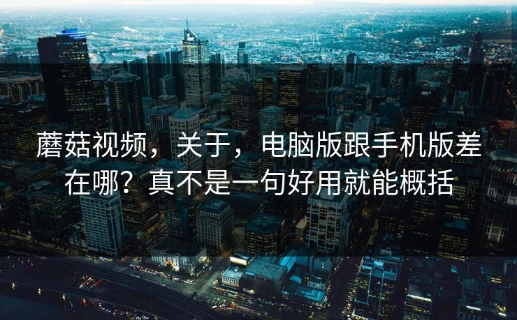 蘑菇视频,关于,电脑版跟手机版差在哪?真不是一句好用就能概括 蘑菇视频,关于,电脑版跟手机版差在哪?真不是一句好用就能概括