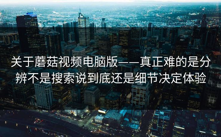 关于蘑菇视频电脑版——真正难的是分辨不是搜索说到底还是细节决定体验 关于蘑菇视频电脑版——真正难的是分辨不是搜索说到底还是细节决定体验