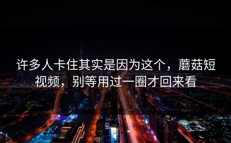 许多人卡住其实是因为这个,蘑菇短视频,别等用过一圈才回来看 许多人卡住其实是因为这个,蘑菇短视频,别等用过一圈才回来看