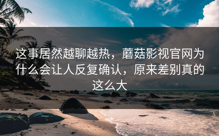 这事居然越聊越热,蘑菇影视官网为什么会让人反复确认,原来差别真的这么大 这事居然越聊越热,蘑菇影视官网为什么会让人反复确认,原来差别真的这么大